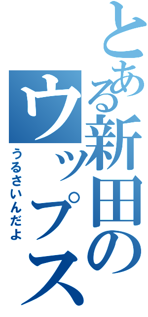 とある新田のウップス（うるさいんだよ）