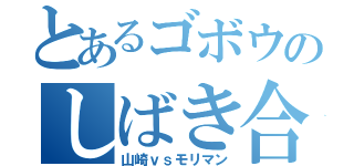 とあるゴボウのしばき合い（山崎ｖｓモリマン）