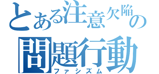 とある注意欠陥の問題行動（ファシズム）