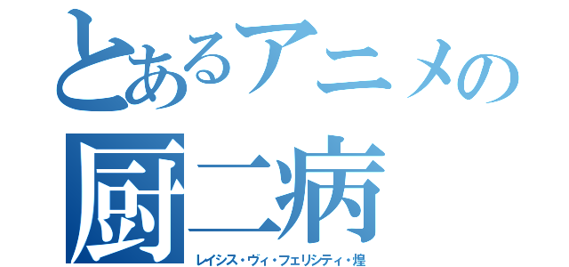 とあるアニメの厨二病（レイシス・ヴィ・フェリシティ・煌）