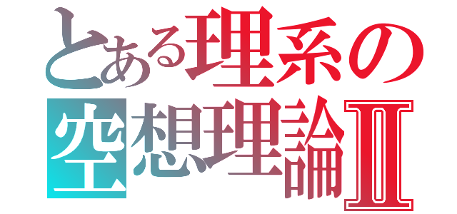 とある理系の空想理論Ⅱ（）