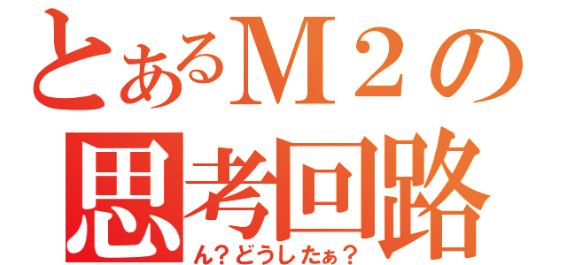 とあるＭ２の思考回路（ん？どうしたぁ？）