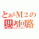 とあるＭ２の思考回路（ん？どうしたぁ？）