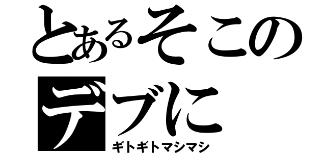 とあるそこのデブに（ギトギトマシマシ）