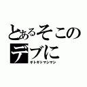 とあるそこのデブに（ギトギトマシマシ）