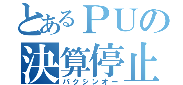 とあるＰＵの決算停止（バクシンオー）