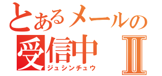 とあるメールの受信中Ⅱ（ジュシンチュウ）