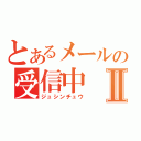 とあるメールの受信中Ⅱ（ジュシンチュウ）