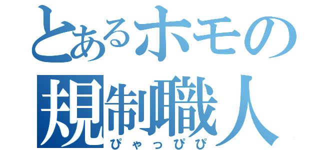 とあるホモの規制職人（ぴゃっぴぴ）