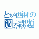 とある西村の週末課題が…（今週多い！）