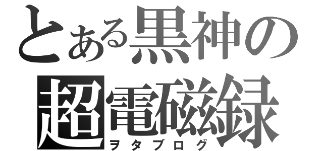 とある黒神の超電磁録（ヲタブログ）