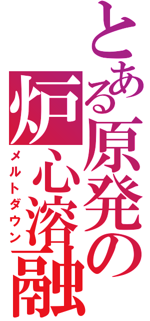 とある原発の炉心溶融（メルトダウン）