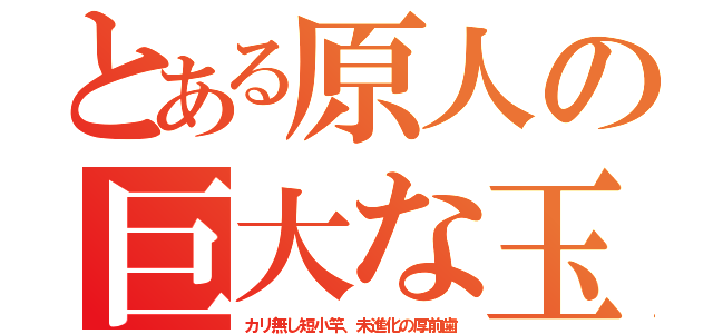 とある原人の巨大な玉（カリ無し短小竿、未進化の厚前歯）