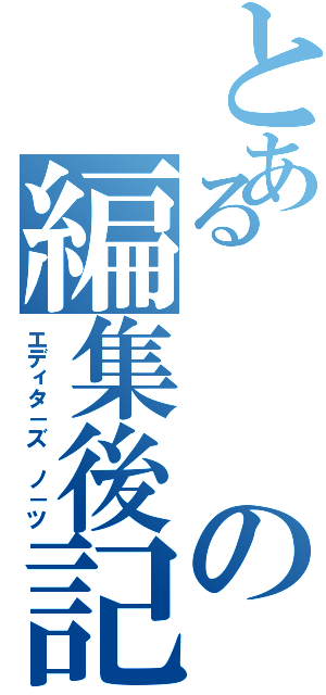 とあるの編集後記（エディタ－ズ　ノ－ツ）