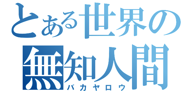 とある世界の無知人間（バカヤロウ）