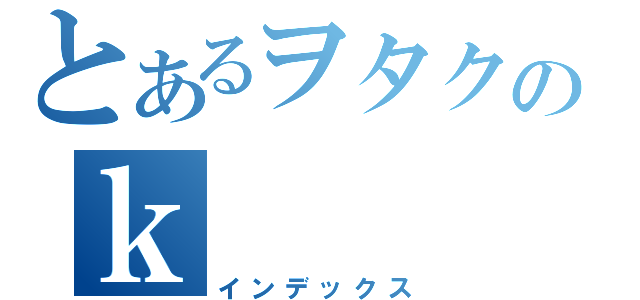 とあるヲタクのｋ（インデックス）