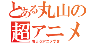 とある丸山の超アニメ好き（ちょうアニメずき）