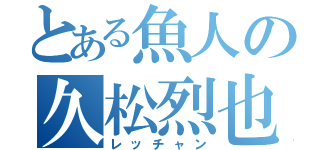 とある魚人の久松烈也（レッチャン）