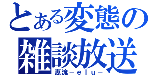 とある変態の雑談放送（恵流－ｅｌｕ－）