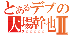 とあるデブの大場幹也Ⅱ（ブヒヒヒヒヒ）