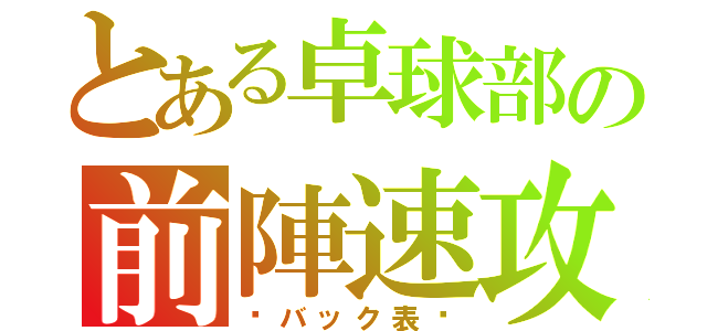 とある卓球部の前陣速攻（〜バック表〜）