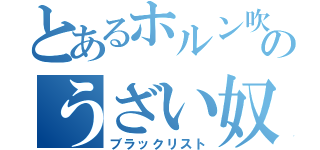 とあるホルン吹きのうざい奴（ブラックリスト）