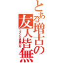 とある増古の友人皆無（コメントは音研のみ）