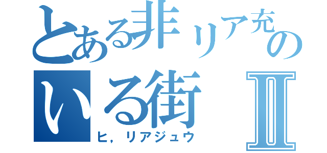 とある非リア充のいる街Ⅱ（ヒ，リアジュウ）