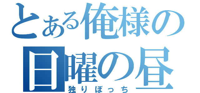 とある俺様の日曜の昼（独りぼっち）