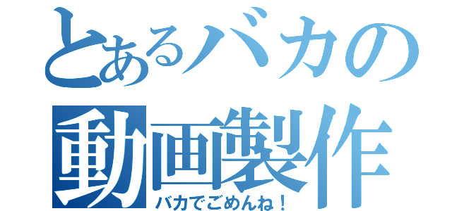 とあるバカの動画製作（バカでごめんね！）