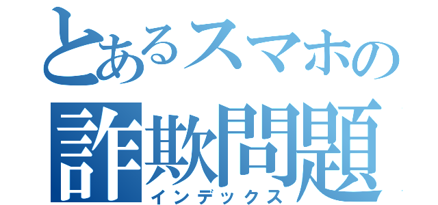 とあるスマホの詐欺問題（インデックス）