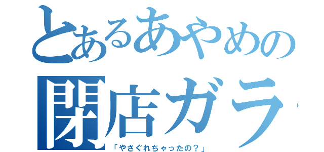 とあるあやめの閉店ガラガラ（「やさぐれちゃったの？」）