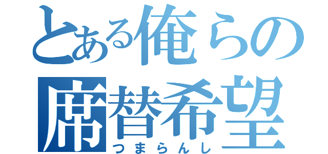 とある俺らの席替希望（つまらんし）