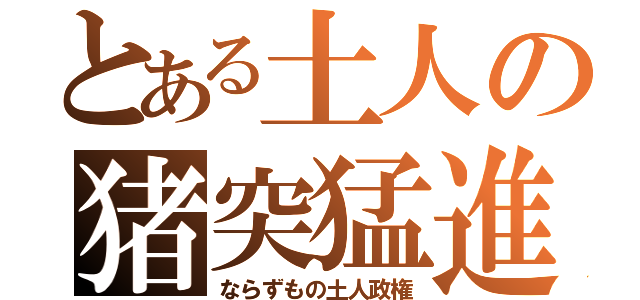 とある土人の猪突猛進（ならずもの土人政権）