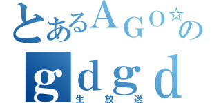 とあるＡＧＯ☆のｇｄｇｄ（生放送）