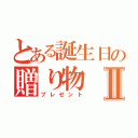 とある誕生日の贈り物Ⅱ（プレゼント）