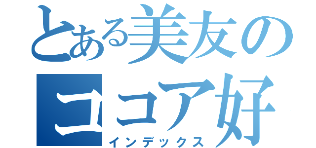 とある美友のココア好き（インデックス）