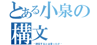 とある小泉の構文（〜辞任するとは言ったが〜）