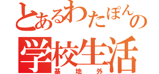 とあるわたぽんの学校生活（基地外）