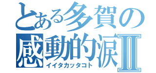 とある多賀の感動的涙Ⅱ（イイタカッタコト）