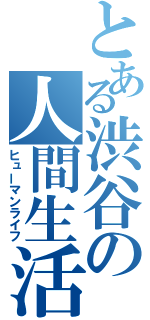 とある渋谷の人間生活（ヒューマンライフ）