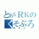 とあるＲＫのくそぶろぐ（雑魚乙）