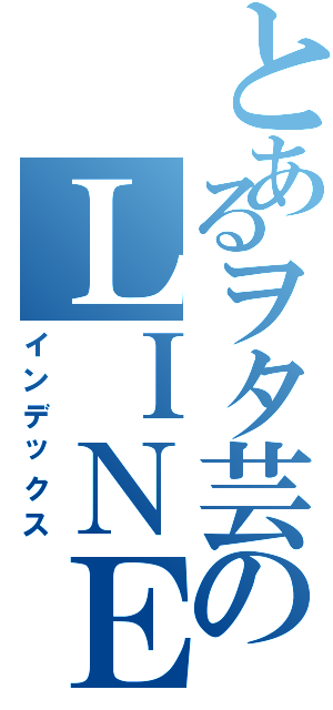 とあるヲタ芸のＬＩＮＥグループ（インデックス）