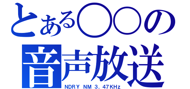 とある〇〇の音声放送（ＮＤＲＹ ＮＭ ３．４７ＫＨｚ）