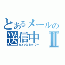 とあるメールの送信中Ⅱ（ちょっとまって～）