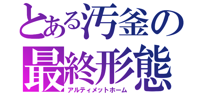 とある汚釜の最終形態（アルティメットホーム）