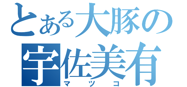 とある大豚の宇佐美有志（マツコ）