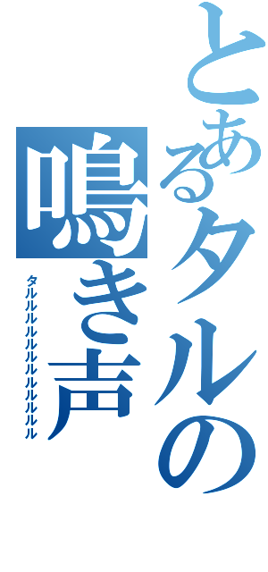 とあるタルの鳴き声（タルルルルルルルルルルルル）