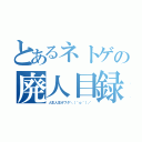 とあるネトゲの廃人目録（人生人生オワタ＼（＾ｏ＾）／）