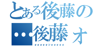 とある後藤の…後藤ォォオォ！！（ォォォォォッォォォォォ）